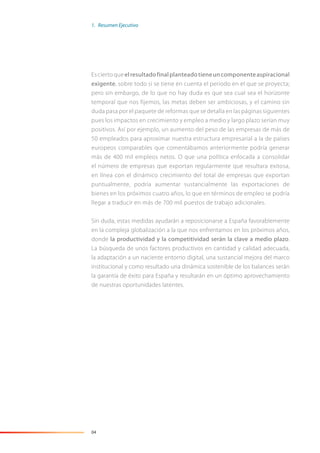 04
Esciertoqueelresultadofinalplanteadotieneuncomponenteaspiracional
exigente, sobre todo si se tiene en cuenta el periodo en el que se proyecta;
pero sin embargo, de lo que no hay duda es que sea cual sea el horizonte
temporal que nos fijemos, las metas deben ser ambiciosas, y el camino sin
duda pasa por el paquete de reformas que se detalla en las páginas siguientes
pues los impactos en crecimiento y empleo a medio y largo plazo serían muy
positivos. Así por ejemplo, un aumento del peso de las empresas de más de
50 empleados para aproximar nuestra estructura empresarial a la de países
europeos comparables que comentábamos anteriormente podría generar
más de 400 mil empleos netos. O que una política enfocada a consolidar
el número de empresas que exportan regularmente que resultara exitosa,
en línea con el dinámico crecimiento del total de empresas que exportan
puntualmente, podría aumentar sustancialmente las exportaciones de
bienes en los próximos cuatro años, lo que en términos de empleo se podría
llegar a traducir en más de 700 mil puestos de trabajo adicionales.
Sin duda, estas medidas ayudarán a reposicionarse a España favorablemente
en la compleja globalización a la que nos enfrentamos en los próximos años,
donde la productividad y la competitividad serán la clave a medio plazo.
La búsqueda de unos factores productivos en cantidad y calidad adecuada,
la adaptación a un naciente entorno digital, una sustancial mejora del marco
institucional y como resultado una dinámica sostenible de los balances serán
la garantía de éxito para España y resultarán en un óptimo aprovechamiento
de nuestras oportunidades latentes.
1. Resumen Ejecutivo
 