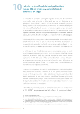 58
El concepto de economía sumergida engloba al conjunto de actividades
remuneradas cuyo contenido es legal, pero que no son declaradas a las
autoridades competentes55
. Dentro de la economía sumergida podemos
distinguir entre fraude ﬁscal (actividades no declaradas en su totalidad o en parte
a la autoridad ﬁscal) y fraude laboral o empleo sumergido, aunque la mayoría
de actividades implica una combinación de ambos. Este apartado tiene como
objetivo cuantificar, describir y proponer medidas para hacer frente al fraude
laboral, por su impacto sobre el empleo y por consiguiente en la tasa de paro.
El nivel de economía sumergida en España se estima en torno al 23% del PIB56
(unos
230.000 millones de euros) lo que equivale a unos 4 millones de empleos57
. En
comparación internacional, el nivel de la economía sumergida en España es muy
superioraldepaísescomparablescomoAlemania(15%),Francia(15%)yHolanda(11%).
La existencia de una elevada tasa de economía sumergida supone un coste
elevado para la economía en su conjunto. Desde un punto de vista ﬁscal, estarían
dejándose de recaudar entre 60.000-80.000 millones de euros al año58
, monto
equivalente al 70% del gasto público en Sanidad. Pero además, distorsiona
la competencia entre empresas y genera ineﬁciencias, pues difícilmente las
empresas informales podrán acceder a los canales e inputs formales (por ejemplo,
el crédito) necesarios para su crecimiento.
De acuerdo con los análisis económicos existentes, los principales determinantes
del aumento de la economía sumergida de un país (juntos explican más de ¾
partes) son la carga impositiva –sobre todo las contribuciones a la Seguridad
Social-, la existencia de una mayor o menor “moral ﬁscal”, las características del
mercado laboral de cada país y la calidad de las instituciones públicas. En el caso
de España, las variables relacionadas con el mercado laboral tienen un poder
explicativo mayor que en otros países.
Sobre el fraude puramente laboral, las estimaciones apuntan a un nivel en torno
al 11% del PIB59
lo que equivaldría a 1,85 millones de puestos de trabajo60
,
55 Seguridad Social y/o Autoridades Fiscales.
56 Arrazola et al, Schneider 2013, Pickhart y Sardà, Ruesga y Cobarjo. Estimaciones actualizadas para 2012.
57 Empleos equivalentes, suponiendo que la productividad del sector informal es el mismo que la del sector formal.
58 Últimos cálculos elaborados por Schneider (2011) y Elgin C. y Oztunali 0. (2012). Un análisis de Fedea lo sitúa incluso en los
80.000 millones de euros. El Consejo Económico y Social (CES) ﬁja la pérdida de recaudación por fraude en unos 60.000 millones de euros.
59 Promedio de las estimaciones de empleo sumergido elaboradas por Gestha, por el Observatorio de empleo europeo, y por F.Schneider y
A.T.Kerney en su “Informe sobre la economía sumergida en 2013 (Informe VISA).
60 Calculado a partir del 11% del PIB y suponiendo para el empleo irregular la misma productividad del sector formal en 2013.
La lucha contra el fraude laboral podría aflorar
más de 800 mil empleos y reducir la tasa de
paro hasta en 3,6pp
10
 