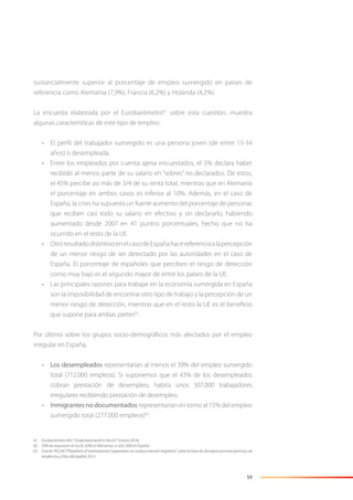 59
sustancialmente superior al porcentaje de empleo sumergido en países de
referencia como Alemania (7,9%), Francia (6,2%) y Holanda (4,2%).
La encuesta elaborada por el Eurobarómetro61
sobre esta cuestión, muestra
algunas características de este tipo de empleo:
• El perﬁl del trabajador sumergido es una persona joven (de entre 15-34
años) o desempleada.
• Entre los empleados por cuenta ajena encuestados, el 5% declara haber
recibido al menos parte de su salario en “sobres” no declarados. De estos,
el 45% percibe así más de 3/4 de su renta total, mientras que en Alemania
el porcentaje en ambos casos es inferior al 10%. Además, en el caso de
España, la crisis ha supuesto un fuerte aumento del porcentaje de personas
que reciben casi todo su salario en efectivo y sin declararlo, habiendo
aumentado desde 2007 en 41 puntos porcentuales, hecho que no ha
ocurrido en el resto de la UE.
• OtroresultadodistintivoenelcasodeEspañahacereferenciaalapercepción
de un menor riesgo de ser detectado por las autoridades en el caso de
España. El porcentaje de españoles que perciben el riesgo de detección
como muy bajo es el segundo mayor de entre los países de la UE.
• Las principales razones para trabajar en la economía sumergida en España
son la imposibilidad de encontrar otro tipo de trabajo y la percepción de un
menor riesgo de detección, mientras que en el resto la UE es el beneﬁcio
que supone para ambas partes62
.
Por último sobre los grupos socio-demográﬁcos más afectados por el empleo
irregular en España,
• Los desempleados representarían al menos el 39% del empleo sumergido
total (712.000 empleos). Si suponemos que el 43% de los desempleados
cobran prestación de desempleo, habría unos 307.000 trabajadores
irregulares recibiendo prestación de desempleo.
• Inmigrantes no documentados representarían en torno al 15% del empleo
sumergido total (277.000 empleos)63
.
61 Eurobarómetro 402: “Undeclared work in the EU” (marzo 2014).
62 50% de respuestas en la UE, 63% en Alemania, vs sólo 26% en España.
63 Fuente: PICUM (“Plataform of International Cooperation on undocumented migration”, sobre la base de discrepancia entre permisos de
residencia y cifras del padrón 2012.
 