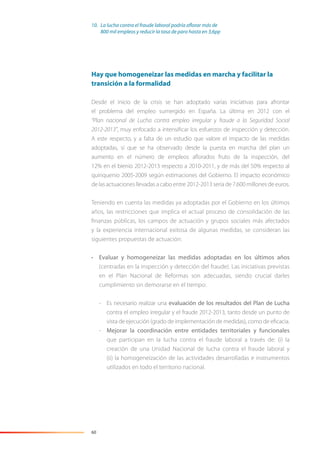 60
Hay que homogeneizar las medidas en marcha y facilitar la
transición a la formalidad
Desde el inicio de la crisis se han adoptado varias iniciativas para afrontar
el problema del empleo sumergido en España. La última en 2012 con el
“Plan nacional de Lucha contra empleo irregular y fraude a la Seguridad Social
2012-2013”, muy enfocado a intensiﬁcar los esfuerzos de inspección y detección.
A este respecto, y a falta de un estudio que valore el impacto de las medidas
adoptadas, sí que se ha observado desde la puesta en marcha del plan un
aumento en el número de empleos aﬂorados fruto de la inspección, del
12% en el bienio 2012-2013 respecto a 2010-2011, y de más del 50% respecto al
quinquenio 2005-2009 según estimaciones del Gobierno. El impacto económico
de las actuaciones llevadas a cabo entre 2012-2013 sería de 7.600 millones de euros.
Teniendo en cuenta las medidas ya adoptadas por el Gobierno en los últimos
años, las restricciones que implica el actual proceso de consolidación de las
ﬁnanzas públicas, los campos de actuación y grupos sociales más afectados
y la experiencia internacional exitosa de algunas medidas, se consideran las
siguientes propuestas de actuación:
• Evaluar y homogeneizar las medidas adoptadas en los últimos años
(centradas en la inspección y detección del fraude). Las iniciativas previstas
en el Plan Nacional de Reformas son adecuadas, siendo crucial darles
cumplimiento sin demorarse en el tiempo:
- Es necesario realizar una evaluación de los resultados del Plan de Lucha
contra el empleo irregular y el fraude 2012-2013, tanto desde un punto de
vista de ejecución (grado de implementación de medidas), como de eﬁcacia.
- Mejorar la coordinación entre entidades territoriales y funcionales
que participan en la lucha contra el fraude laboral a través de: (i) la
creación de una Unidad Nacional de lucha contra el fraude laboral y
(ii) la homogeneización de las actividades desarrolladas e instrumentos
utilizados en todo el territorio nacional.
10. La lucha contra el fraude laboral podría aflorar más de
800 mil empleos y reducir la tasa de paro hasta en 3,6pp
 