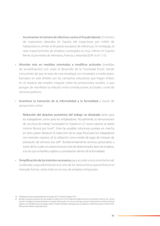 61
- Incrementar el número de efectivos contra el fraude laboral. El número
de inspectores laborales en España (40 inspectores por millón de
habitantes) es similar al de países europeos de referencia. Sin embargo, el
ratio inspector/miles de empleos sumergidos es muy inferior en España
frente al promedio de Alemania, Francia y Holanda (0,99 vs el 1,15).
• Ahondar más en medidas orientadas a modificar actitudes (medidas
de sensibilización) con vistas al desarrollo de la “moralidad ﬁscal”, siendo
conscientes de que se trata de una estrategia con resultados a medio plazo.
Ejemplos en este ámbito son las campañas educativas que hagan énfasis
en el impacto del empleo irregular sobre las prestaciones sociales, o que
pongan de maniﬁesto la relación entre contribuciones al Estado y nivel de
servicios públicos.
• Incentivar la transición de la informalidad a la formalidad a través de
actuaciones como:
- Reducción del atractivo económico del trabajo no declarado tanto para
los trabajadores como para los empleadores. Actualmente, la remuneración
de una hora de trabajo “sumergido”en España es 2,7 veces superior al salario
mínimo (bruto) por hora64
. Entre las posibles soluciones puestas en marcha
en otros países destacan (i) reducción de la carga ﬁscal para los trabajadores
con menores ingresos, (ii) la utilización como medio de pago de cheques de
prestación de servicios low skill65
(fundamentalmente servicios personales), a
travésdeloscualessesubvencionaelcostededeterminadostiposdeempleos,
a la vez que se facilita y agiliza su contratación dentro de la formalidad.
• Simplificación de los trámites necesarios para acceder a la economía formal.
La elevada carga administrativa es otro de los desincentivos para entrar en el
mercado formal, sobre todo en el caso de empleos temporales.
64 “Employment and social developments in Europe, 2013”. Comisión Europea, 2014.
65 Ejemplo de puesta en práctica de esta medida con éxito son el CESU (Cheque de Empleo de Servicio Universal) en Francia, y los “service
vouchers” en Bélgica, fundamentalmente en empleos relacionados con servicios del hogar, donde en España existe una bolsa de fraude
superior a los 300.000 puestos de trabajo. Fuente: “Empleo del hogar: estrategias para su jubilación y alternativas para su ﬁnanciación”.
Ministerio de Empleo y Seguridad Social.
 