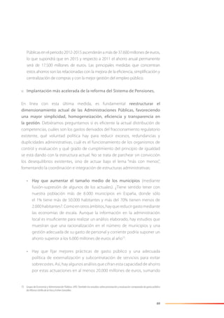69
Públicas en el periodo 2012-2015 ascenderán a más de 37.600 millones de euros,
lo que supondrá que en 2015 y respecto a 2011 el ahorro anual permanente
será de 17.500 millones de euros. Las principales medidas que concentran
estos ahorros son las relacionadas con la mejora de la eﬁciencia, simpliﬁcación y
centralización de compras y con la mejor gestión del empleo público.
v. Implantación más acelerada de la reforma del Sistema de Pensiones.
En línea con esta última medida, es fundamental reestructurar el
dimensionamiento actual de las Administraciones Públicas, favoreciendo
una mayor simplicidad, homogeneización, eficiencia y transparencia en
la gestión. Debiéramos preguntarnos si es eﬁciente la actual distribución de
competencias, cuáles son los gastos derivados del fraccionamiento regulatorio
existente, qué voluntad política hay para reducir excesos, redundancias y
duplicidades administrativas, cuál es el funcionamiento de los organismos de
control y evaluación y qué grado de cumplimiento del principio de igualdad
se está dando con la estructura actual. No se trata de parchear sin convicción
los desequilibrios existentes, sino de actuar bajo el lema “más con menos”,
fomentando la coordinación e integración de estructuras administrativas:
• Hay que aumentar el tamaño medio de los municipios (mediante
fusión-supresión de algunos de los actuales). ¿Tiene sentido tener con
nuestra población más de 8.000 municipios en España, donde sólo
el 1% tiene más de 50.000 habitantes y más del 70% tienen menos de
2.000habitantes?.Comoenotrosámbitos,hayquereducirgastomediante
las economías de escala. Aunque la información en la administración
local es insuﬁciente para realizar un análisis elaborado, hay estudios que
muestran que una racionalización en el número de municipios y una
gestión adecuada de su gasto de personal y corriente podría suponer un
ahorro superior a los 6.000 millones de euros al año75
.
• Hay que fijar mejores prácticas de gasto público y una adecuada
política de externalización y subcontratación de servicios para evitar
sobrecostes. Así, hay algunos análisis que cifran esta capacidad de ahorro
por estas actuaciones en al menos 20.000 millones de euros, sumando
75 Grupo de Economía y Administración Pública. UPD. También los estudios sobre priorización y evaluación comparada de gasto público
de Alfonso Utrilla de la Hoz y Esther González.
 