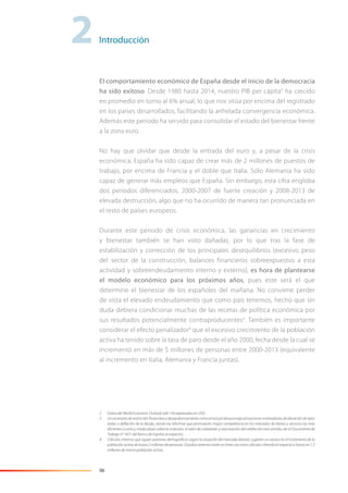 06
El comportamiento económico de España desde el inicio de la democracia
ha sido exitoso. Desde 1980 hasta 2014, nuestro PIB per cápita2
ha crecido
en promedio en torno al 6% anual, lo que nos sitúa por encima del registrado
en los países desarrollados, facilitando la anhelada convergencia económica.
Además este periodo ha servido para consolidar el estado del bienestar frente
a la zona euro.
No hay que olvidar que desde la entrada del euro y, a pesar de la crisis
económica, España ha sido capaz de crear más de 2 millones de puestos de
trabajo, por encima de Francia y el doble que Italia. Sólo Alemania ha sido
capaz de generar más empleos que España. Sin embargo, esta cifra engloba
dos periodos diferenciados; 2000-2007 de fuerte creación y 2008-2013 de
elevada destrucción, algo que no ha ocurrido de manera tan pronunciada en
el resto de países europeos.
Durante este periodo de crisis económica, las ganancias en crecimiento
y bienestar también se han visto dañadas, por lo que tras la fase de
estabilización y corrección de los principales desequilibrios (excesivo peso
del sector de la construcción, balances financieros sobreexpuestos a esta
actividad y sobreendeudamiento interno y externo), es hora de plantearse
el modelo económico para los próximos años, pues este será el que
determine el bienestar de los españoles del mañana. No conviene perder
de vista el elevado endeudamiento que como país tenemos, hecho que sin
duda debiera condicionar muchas de las recetas de política económica por
sus resultados potencialmente contraproducentes3
. También es importante
considerar el efecto penalizador4
que el excesivo crecimiento de la población
activa ha tenido sobre la tasa de paro desde el año 2000, fecha desde la cual se
incrementó en más de 5 millones de personas entre 2000-2013 (equivalente
al incremento en Italia, Alemania y Francia juntas).
2 Datos del World Economic Outlook (abr-14) expresados en USD.
3 Un escenario de restricción ﬁnanciera y desapalancamiento como el actual desaconseja actuaciones motivadoras de elevación de tipos
reales o deﬂación de la deuda, siendo las reformas que promuevan mayor competencia en los mercados de bienes y servicios las más
eﬁcientes a corto y medio plazo sobre la inversión, el valor de colaterales y reactivación del crédito (en este sentido, ver el Documento de
Trabajo nº 1421 del Banco de España al respecto).
4 Cálculos internos que siguen patrones demográﬁcos según la situación del mercado laboral, sugieren un exceso en el incremento de la
población activa de hasta 2 millones de personas. Estudios externos están en línea con estos cálculos cifrando el impacto a futuro en 1,5
millones de menor población activa.
2Introducción
 