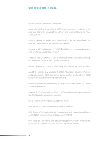 78
Accenture.“El arte de innovar y emprender”.
Aghion, P., Fally, T., and Scarpetta, S. (2007): “Credit constraints as a barrier to the
entry and post entry growth of ﬁrms: theory and evidence”, Economic Policy,
22(52), 731–79.
Akyol, M., Neugart, M. and Pichler, S. “Were the Hartz Reforms Resposible for the
Improved Performance of the German Labour Market?”
Almunia, M. y López-Rodríguez, D. (2014):“The eﬃciency cost of tax enforcement:
evidence from a panel of Spanish ﬁrms”.
Andrés, J. Arce O. y Thomas C. (2014). “Structural Reforms in a Debt Overhang”.
Documento de Trabajo nº 1421 del Banco de España.
Andrés, J. y Doménech, R. (2014):“Los retos de la economía española”, manuscrito.
Arnold, J., Nicoletti, G., y Scarpetta, S. (2008): “Regulation, allocative eﬃciency
and productivity in OECD countries: industry and ﬁrm-level evidence”, OECD
Economics Department. Working Papers, No. 616.
Asempleo.“Impacto de las Empresas de Trabajo Temporal en el Mercado Laboral
y las Finanzas Públicas”.
Auguste, B., Kihn, P. and Miller, M.“Closing the Talent Gap: attracting and retaining
top-third graduates to careers in teaching”.
Banco Mundial (2014):“logistics development index”.
BBVA Research. (2013):“Situación España, cuarto trimestre”.
BBVAResearch.“JobcreationinSpain:ProductivityGrowth,LabourMarketReforms
or Both”, BBVA Economic Research Department Nº 10/13.
BBVA Research. “Tax reforms and labour-market performance: an evaluation for
Spain using REMS”, BBVA Economic Research Department Nº 0910.
Bibliografía seleccionada
 