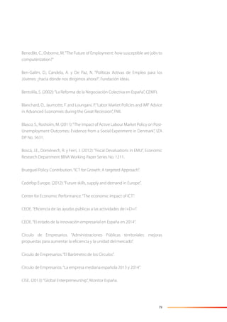 79
Benedikt, C., Osborne, M.“The Future of Employment: how susceptible are jobs to
computerization?”
Ben-Galim, D., Candela, A. y De Paz, N. “Políticas Activas de Empleo para los
Jóvenes: ¿hacia dónde nos dirigimos ahora?”, Fundación Ideas.
Bentolila, S. (2002):“La Reforma de la Negociación Colectiva en España”, CEMFI.
Blanchard, O., Jaumotte, F. and Loungani, P.“Labor Market Policies and IMF Advice
in Advanced Economies during the Great Recession”, FMI.
Blasco, S., Rosholm, M. (2011):“The Impact of Active Labour Market Policy on Post-
Unemployment Outcomes: Evidence from a Social Experiment in Denmark”, IZA
DP No. 5631.
Boscá, J.E., Doménech, R. y Ferri, J. (2012): “Fiscal Devaluations in EMU”, Economic
Research Department BBVA Working Paper Series No. 1211.
Brueguel Policy Contribution.“ICT for Growth: A targeted Approach”.
Cedefop Europe. (2012):“Future skills, supply and demand in Europe”.
Center for Economic Performance.“The economic impact of ICT”.
CEOE.“Eﬁciencia de las ayudas públicas a las actividades de I+D+i”.
CEOE.“El estado de la innovación empresarial en España en 2014”.
Círculo de Empresarios. “Administraciones Públicas territoriales: mejoras
propuestas para aumentar la eﬁciencia y la unidad del mercado”.
Círculo de Empresarios.“El Barómetro de los Círculos”.
Círculo de Empresarios.“La empresa mediana española 2013 y 2014”.
CISE. (2013):“Global Enterpreneurship”, Monitor España.
 