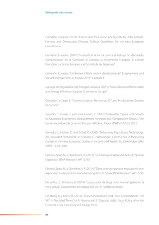 80
Comisión Europea. (2014): “A New Start for Europe: My Agenda for Jobs, Growth,
Fairness and Democratic Change. Political Guidelines for the next European
Commission.
Comisión Europea. (2007): “Intensiﬁcar la lucha contra el trabajo no declarado.
Comunicación de la Comisión al Consejo, al Parlamento Europeo, al Comité
Económico y Social Europeo y al Comité de las Regiones”.
Comisión Europea. “Undeclared Work: recent developments”, Employment and
Social Developments in Europe 2013”, capítulo 4.
ConsejodeReguladoresdeEnergíaEuropeos. (2013):“Status Review of Renewable
and Energy Eﬃciency Support Schemes in Europe”.
Corrado C y Jäger K. “Communication Networks, ICT and Productivity Growth
in Europe”.
Corrado, C., Haskel, J. and Jona-Lasinio, C. (2012): “Intangible Capital and Growth
in Advanced Economies: Measurement methods and Comparative Results”, The
Conference Board Economics Program Working Paper EPWP nº 12-03, 2012.
Corrado, C., Hulten, C. and Sichel, D. (2005): “Measuring Capital and Technology:
An Expanded Framework”, in Corrado, C., Haltiwanger, J. and Sichel, D. Measuring
Capital in the New Economy, Studies in Income and Wealth 65, Cambridge (MA):
NBER, 11-45, 2005.
Correa-López, M. y Doménech, R. (2012):“La Internacionalización de las Empresas
Españolas”. BBVA Research WP 12/30.
Correa-López, M. y Doménech, R. (2014):“Does anti-competitive regulation harm
exporters? Evidence from manufacturing ﬁrms in Spain”. BBVA ResearchWP 12/30.
De la Rica, S., Brindusa, A. (2014): “Los parados de larga duración en España en la
crisis actual”, Documento de trabajo 185/2014, Fundación Ideas.
De Mooij, R. y Keen, M. (2012): “Fiscal Devaluations and Fiscal Consolidation: The
VAT in Troubled Times” in A. Alesina and F. Giavazzi (eds.), Fiscal Policy after the
Financial Crisis. University of Chicago Press.
Bibliografía seleccionada
 