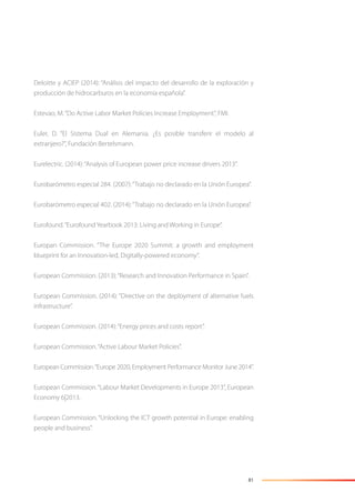 81
Deloitte y ACIEP (2014): “Análisis del impacto del desarrollo de la exploración y
producción de hidrocarburos en la economía española”.
Estevao, M.“Do Active Labor Market Policies Increase Employment”, FMI.
Euler, D. “El Sistema Dual en Alemania. ¿Es posible transferir el modelo al
extranjero?”, Fundación Bertelsmann.
Eurelectric. (2014):“Analysis of European power price increase drivers 2013”.
Eurobarómetro especial 284. (2007):“Trabajo no declarado en la Unión Europea”.
Eurobarómetro especial 402. (2014):“Trabajo no declarado en la Unión Europea”.
Eurofound.“Eurofound Yearbook 2013: Living and Working in Europe”.
Europan Commission. “The Europe 2020 Summit: a growth and employment
blueprint for an Innovation-led, Digitally-powered economy”.
European Commission. (2013):“Research and Innovation Performance in Spain”.
European Commission. (2014): “Directive on the deployment of alternative fuels
infrastructure”.
European Commission. (2014):“Energy prices and costs report”.
European Commission.“Active Labour Market Policies”.
European Commission.“Europe 2020, Employment Performance Monitor June 2014”.
European Commission.“Labour Market Developments in Europe 2013”, European
Economy 6|2013.
European Commission. “Unlocking the ICT growth potential in Europe: enabling
people and business”.
 