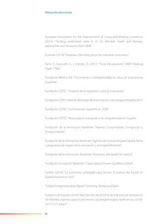 82
European Foundation for the Improvement of Living and Working Conditions
(2013): “Tackling undeclared work in 27 EU Member States and Norway:
approaches and measures since 2008”.
Eurostat. (2014):“Database: Electricity prices for industrial consumers”.
Farhi, E., Gopinath, G. y Itskhoki, O. (2011): “Fiscal Devaluations”, NBER Working
Paper 17662.
Fundación BBVA e IVIE. “Crecimiento y Competitividad, los retos de la economía
española”.
Fundación COTEC.“Impacto de la regulación sobre la innovación”.
Fundación COTEC.“Informe del estado de la innovación y tecnología en España 2013”.
Fundación COTEC.“La innovación española en 2020”.
Fundación COTEC:“Retos para la innovación y la competitividad en España”.
Fundación de la Innovación Bankinter. “Nuevos Consumidores, Inmigración y
Envejecimiento”.
Fundación de la Innovación, Bankinter.“Agenda de Innovación para España. Retos
y propuestas de mejora de la innovación y el emprendimiento”.
Fundación de la Innovación, Bankinter.“Inovation, the wealth of nations”.
Fundación Innovación Bankinter.“Claves para el Nuevo Equilibrio Global”.
Gestha. (2014): “La economía sumergida pasa factura. El avance del fraude en
España durante la crisis”.
“Global Entrepreneurship Report”Germany, Global and Spain.
Gobierno de España. (2014):“Real Decreto-ley 8/2014, de 4 de julio, de aprobación
de medidas urgentes para el crecimiento, la competitividad y la eﬁciencia, 52544-
52715 (172 págs.)”.
Bibliografía seleccionada
 