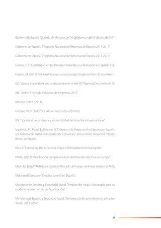 83
Gobierno de España.“Consejo de Ministros del 10 de febrero y del 11 de julio de 2014”
Gobierno de España.“Programa Nacional de Reformas de España 2014-2017”
Gobierno de España.“Programa Nacional de Reformas de España 2014-2017”.
Gómez, S.“El Contrato aTiempo Parcial en Holanda y su Aplicación en España”, IESE.
Hazans, M. (2011):“Informal Workers across Europe: Evidence from 30 countries”.
ILO.“Labour inspections and undeclared work in the EU”. Working Document nº 29.
INE. (2014):“Encuesta industrial de empresas, 2012”.
Informe Cotec. (2013).
Informe OPTI. (2013):“La I+D+i en el sector eléctrico”.
IVIE:“Valoración económica y sostenibilidad de la red de infraestructuras”.
Izquierdo, M., Moral, E., Urtasun, A.“El Sistema de Negociación Colectiva en España:
un Análisis con Datos Individuales de Convenios”, Documento Ocasional nº0302.
Banco de España.
Katz, R.“Estimating the economic impact of broadband stimulus plan”.
KPMG. (2013):“Retribución comparada de la distribución eléctrica en Europa”
Marín,M.,Bote,V.“ReﬂexionessobreelMercadodeTrabajo:continuarlareforma”,FAES.
Mckinsey&Company.“Empleo Juvenil en España”.
Ministerio de Empleo y Seguridad Social. “Empleo del hogar. Estrategias para su
jubilación y alternativas de ﬁnanciación”.
Ministerio de Empleo y Seguridad Social.“Estrategia de Emprendimiento y Empleo
Joven, 2013-2016”.
 