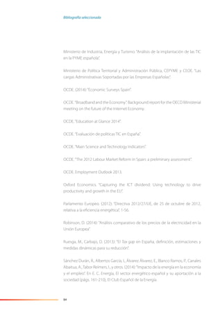 84
Ministerio de Industria, Energía y Turismo. “Análisis de la implantación de las TIC
en la PYME española”.
Ministerio de Política Territorial y Administración Pública, CEPYME y CEOE. “Las
cargas Administrativas Soportadas por las Empresas Españolas”.
OCDE. (2014):“Economic Surveys Spain”.
OCDE.“Broadband and the Economy”. Background report for the OECD Ministerial
meeting on the future of the Internet Economy.
OCDE.“Education at Glance 2014”.
OCDE.“Evaluación de políticas TIC en España”.
OCDE.“Main Science and Technology Indicators”.
OCDE.“The 2012 Labour Market Reform in Spain: a preliminary assessment”.
OCDE. Employment Outlook 2013.
Oxford Economics. “Capturing the ICT dividend: Using technology to drive
productivity and growth in the EU”.
Parlamento Europeo. (2012): “Directiva 2012/27/UE, de 25 de octubre de 2012,
relativa a la eﬁciencia energética”, 1-56.
Robinson, D. (2014): “Análisis comparativo de los precios de la electricidad en la
Unión Europea”.
Ruesga, M., Carbajo, D. (2013): “El Tax gap en España, deﬁnición, estimaciones y
medidas dinámicas para su reducción”.
Sánchez Durán, R., Albertos García, I., Álvarez Álvarez, E., Blanco Ramos, P., Canales
Abaitua, A.,Tabor Reimers, I., y otros. (2014):“Impacto de la energía en la economía
y el empleo”. En E. C. Energía, El sector energético español y su aportación a la
sociedad (págs. 161-210), El Club Español de la Energía.
Bibliografía seleccionada
 