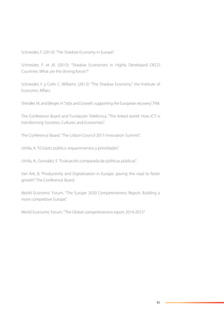 85
Schneider, F. (2013):“The Shadow Economy in Europe”.
Schneider, F. et Al. (2012): “Shadow Economies in Highly Developed OECD
Countries. What are the driving forces?”
Schneider, F. y Colin C. Williams. (2013): “The Shadow Economy”, the Institute of
Economic Aﬀairs.
Shindler, M. and Berger, H.“Jobs and Growth: supporting the European recovery”, FMI.
The Conference Board and Fundación Telefónica. “The linked world: How ICT is
transforming Societies, Cultures and Economies”.
The Conference Board.“The Lisbon Council 2013 Innovation Summit”.
Utrilla, A.“El Gasto público: requerimientos y prioridades”.
Utrilla, A., González, E.“Evaluación comparada de políticas públicas”.
Van Ark, B. “Productivity and Digitalisation in Europe: paving the road to faster
growth”. The Conference Board.
World Economic Forum. “The Europe 2020 Competitiveness Report: Building a
more competitive Europe”.
World Economic Forum.“The Global competitiveness report 2014-2015”.
 