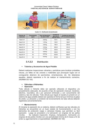 Universidad Cesar Vallejo-Chiclayo
INSTALACIONES SANITARIAS
11
3.1.2.2 Distribución
▪ Tuberías y Accesorios de Agua Potable
Deberá realizarse inspecciones rutinarias y periódicas para localizar probables
roturas, y/o fallas en las uniones o materiales que provoquen fugas con el
consiguiente deterioro de pavimentos, cimentaciones, etc. De detectarse
aquellos, deberá reportarse a fin de realizar el mantenimiento correctivo.
(NORMA OS 100)
▪ Válvulas e Hidrantes:
✓ Operación
Toda válvula o hidrante debe ser operado utilizando el dispositivo y/o
procedimiento adecuado, de acuerdo al tipo de operación (manual, mecánico,
eléctrico, neumático, etc.) por personal entrenado y con conocimiento del
sistema y tipo de válvulas. Toda válvula que regule el caudal y/o presión en un
sistema de agua potable deberá ser operada en forma tal que minimice el golpe
de ariete. La ubicación y condición de funcionamiento de toda válvula deberán
registrarse convenientemente.
✓ Mantenimiento
Al iniciarse la operación de un sistema, deberá verificarse que las válvulas y/o
hidrantes se encuentren en un buen estado de funcionamiento y con los
elementos de protección (cajas o cámaras) limpias, que permitan su fácil
operación. Luego se procederá a la lubricación y/o engrase de las partes
móviles. Se realizará inspección, limpieza, manipulación, lubricación y/o
engrase de las partes móviles con una periodicidad mínima de 6 meses a fin de
evitar su agarrotamiento e inoperabilidad. (NORMA OS 100)
 