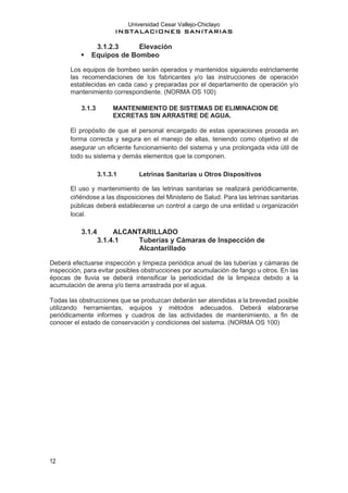 Universidad Cesar Vallejo-Chiclayo
INSTALACIONES SANITARIAS
12
3.1.2.3 Elevación
▪ Equipos de Bombeo
Los equipos de bombeo serán operados y mantenidos siguiendo estrictamente
las recomendaciones de los fabricantes y/o las instrucciones de operación
establecidas en cada caso y preparadas por el departamento de operación y/o
mantenimiento correspondiente. (NORMA OS 100)
3.1.3 MANTENIMIENTO DE SISTEMAS DE ELIMINACION DE
EXCRETAS SIN ARRASTRE DE AGUA.
El propósito de que el personal encargado de estas operaciones proceda en
forma correcta y segura en el manejo de ellas, teniendo como objetivo el de
asegurar un eficiente funcionamiento del sistema y una prolongada vida útil de
todo su sistema y demás elementos que la componen.
3.1.3.1 Letrinas Sanitarias u Otros Dispositivos
El uso y mantenimiento de las letrinas sanitarias se realizará periódicamente,
ciñéndose a las disposiciones del Ministerio de Salud. Para las letrinas sanitarias
públicas deberá establecerse un control a cargo de una entidad u organización
local.
3.1.4 ALCANTARILLADO
3.1.4.1 Tuberías y Cámaras de Inspección de
Alcantarillado
Deberá efectuarse inspección y limpieza periódica anual de las tuberías y cámaras de
inspección, para evitar posibles obstrucciones por acumulación de fango u otros. En las
épocas de lluvia se deberá intensificar la periodicidad de la limpieza debido a la
acumulación de arena y/o tierra arrastrada por el agua.
Todas las obstrucciones que se produzcan deberán ser atendidas a la brevedad posible
utilizando herramientas, equipos y métodos adecuados. Deberá elaborarse
periódicamente informes y cuadros de las actividades de mantenimiento, a fin de
conocer el estado de conservación y condiciones del sistema. (NORMA OS 100)
 