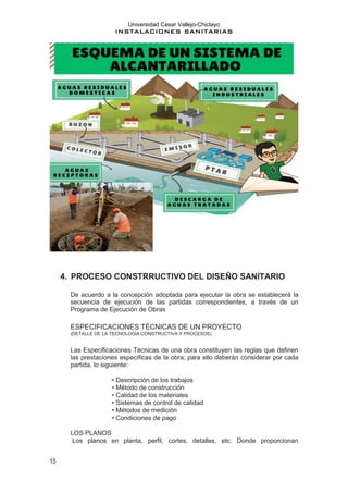 Universidad Cesar Vallejo-Chiclayo
INSTALACIONES SANITARIAS
13
4. PROCESO CONSTRRUCTIVO DEL DISEÑO SANITARIO
De acuerdo a la concepción adoptada para ejecutar la obra se establecerá la
secuencia de ejecución de las partidas correspondientes, a través de un
Programa de Ejecución de Obras
ESPECIFICACIONES TÉCNICAS DE UN PROYECTO
(DETALLE DE LA TECNOLOGÍA CONSTRUCTIVA Y PROCESOS)
Las Especificaciones Técnicas de una obra constituyen las reglas que definen
las prestaciones específicas de la obra; para ello deberán considerar por cada
partida, lo siguiente:
• Descripción de los trabajos
• Método de construcción
• Calidad de los materiales
• Sistemas de control de calidad
• Métodos de medición
• Condiciones de pago
LOS PLANOS
Los planos en planta, perfil, cortes, detalles, etc. Donde proporcionan
 