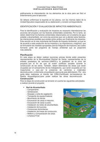 Universidad Cesar Vallejo-Chiclayo
INSTALACIONES SANITARIAS
14
gráficamente la interpretación de los elementos de la obra para ser fácil el
entendimiento para la ejecución
Se deberá uniformizar la leyenda en los planos, con los mismos datos de la
Unidad Ejecutora responsable de su elaboración y revisión correspondiente.
IDENTIFICACIÓN Y EVALUACION DE IMPACTOS AMBIENTALES
Para la identificación y evaluación de impactos es necesario interrelacionar las
acciones del proyecto con los factores ambientales existentes. Por lo tanto, se
deben determinar los factores ambientales relacionados con el sistema de agua
potable y alcantarillado, así como las acciones que van a afectar estos factores,
las interacciones posibles que existen entre ambos son finalmente los impactos.
Esta sección es la más importante del Estudio de Impacto Ambiental, ya que es
de acuerdo a esta predicción de los impactos y su importancia y magnitud, que
se formularán las medidas apropiadas para la mitigación de impactos, las cuales
formarán parte del programa de manejo ambiental que se propondrá
más adelante.
Planificación
En esta etapa se deben realizar reuniones previas donde estén presentes
representantes de la Municipalidad Distrital de Santa, representantes de la
entidad prestadora de servicios (JAAPS) y la población de la zona del
proyecto, con el fin de que se eviten conflictos sociales durante la
construcción de las obras. También, deben delimitarse las áreas que serán
ocupadas por el campamento de los trabajadores, que serán ocupadas por las
maquinarias a usar, por la presencia de camiones y materiales
deconstrucción, e informarle a la población acerca de esta delimitación. Por otra
parte, debe realizarse el trámite del CIRA (Certificado de Inexistencia de
Restos Arqueológicos) para poder realizar las obras deconstrucción
Construcción
Para la etapa de construcción se tomarán en cuenta las siguientes actividades
a realizar durante el proyecto
▪ Red de Alcantarillado
- Campamento.
- Señalización.
- Despeje y corta de vegetación.
- Transporte de equipo/material.
- Movimiento de tierras.
- Excavación de zanja a máquina.
- Excavación de zanja a pulso.
- Instalación de redes de alcantarillado.
- Instalación de buzones.
- Conexiones domiciliarias.
- Instalación de líneas de conducción.
- Relleno y Compactación de zanja.
- Limpieza Final
 