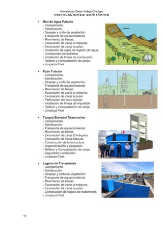 Universidad Cesar Vallejo-Chiclayo
INSTALACIONES SANITARIAS
15
▪ Red de Agua Potable
- Campamento.
- Señalización.
- Despeje y corta de vegetación.
- Transporte de equipo/material.
- Movimiento de tierras.
- Excavación de zanja a máquina.
- Excavación de zanja a pulso.
- Instalación de cajas de registro de agua.
- Conexiones domiciliarias.
- Instalación de líneas de conducción.
- Relleno y Compactación de zanja.
- Limpieza Final
▪ Pozo Tubular
- Campamento.
- Señalización.
- Despeje y corta de vegetación.
- Transporte de equipo/material.
- Movimiento de tierras.
- Excavación de zanja a máquina.
- Excavación de zanja a pulso.
- Perforación del pozo tubular.
- Instalación de líneas de impulsión.
- Relleno y Compactación de zanja
- Limpieza Final
▪ Tanque Elevado/ Reservorios
- Campamento.
- Señalización.
- Transporte de equipo/material.
- Movimiento de tierras.
- Excavación de zanja C/máquina.
- Excavación de zanja Manual.
- Construcción de la estructura.
- Implementación y operacion.
- Relleno y Compactación de zanja.
- Seguridad y protección.
- Limpieza Final.
▪ Laguna de Tratamiento
- Campamento.
- Señalización.
- Despeje y corta de vegetación.
- Transporte de equipo/material.
- Movimiento de tierras.
- Excavación de zanja a máquina.
- Excavación de zanja a pulso.
- Construcción de laguna de tratamiento.
- Limpieza Final.
 