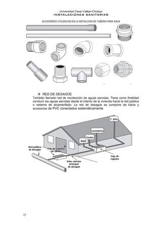 Universidad Cesar Vallejo-Chiclayo
INSTALACIONES SANITARIAS
17
ACCESORIOS UTILIZACION EN LA INSTALCION DE TUBERIA PARA AGUA
❖ RED DE DESAGÜE
También llamado red de recolección de aguas servidas. Tiene como finalidad
conducir las aguas servidas desde el interior de la vivienda hacia la red pública
o sistema de alcantarillado. La red de desagüe se compone de tubos y
accesorios de PVC conectados sistemáticamente
 