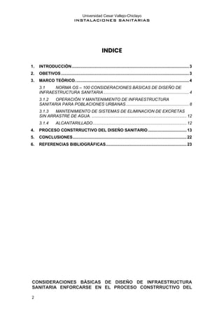 Universidad Cesar Vallejo-Chiclayo
INSTALACIONES SANITARIAS
2
INDICE
1. INTRODUCCIÓN....................................................................................................3
2. OBETIVOS.............................................................................................................3
3. MARCO TEÓRICO.................................................................................................4
3.1 NORMA OS – 100 CONSIDERACIONES BÁSICAS DE DISEÑO DE
INFRAESTRUCTURA SANITARIA.........................................................................4
3.1.2 OPERACIÓN Y MANTENIMIENTO DE INFRAESTRUCTURA
SANITARIA PARA POBLACIONES URBANAS......................................................8
3.1.3 MANTENIMIENTO DE SISTEMAS DE ELIMINACION DE EXCRETAS
SIN ARRASTRE DE AGUA. .................................................................................12
3.1.4 ALCANTARILLADO................................................................................12
4. PROCESO CONSTRRUCTIVO DEL DISEÑO SANITARIO.................................13
5. CONCLUSIONES.................................................................................................22
6. REFERENCIAS BIBLIOGRÁFICAS.....................................................................23
CONSIDERACIONES BÁSICAS DE DISEÑO DE INFRAESTRUCTURA
SANITARIA ENFORCARSE EN EL PROCESO CONSTRRUCTIVO DEL
 