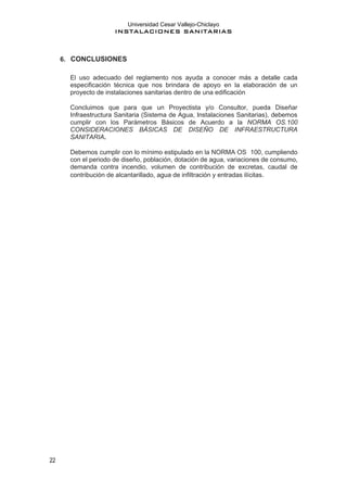 Universidad Cesar Vallejo-Chiclayo
INSTALACIONES SANITARIAS
22
6. CONCLUSIONES
El uso adecuado del reglamento nos ayuda a conocer más a detalle cada
especificación técnica que nos brindara de apoyo en la elaboración de un
proyecto de instalaciones sanitarias dentro de una edificación
Concluimos que para que un Proyectista y/o Consultor, pueda Diseñar
Infraestructura Sanitaria (Sistema de Agua, Instalaciones Sanitarias), debemos
cumplir con los Parámetros Básicos de Acuerdo a la NORMA OS.100
CONSIDERACIONES BÁSICAS DE DISEÑO DE INFRAESTRUCTURA
SANITARIA.
Debemos cumplir con lo mínimo estipulado en la NORMA OS 100, cumpliendo
con el periodo de diseño, población, dotación de agua, variaciones de consumo,
demanda contra incendio, volumen de contribución de excretas, caudal de
contribución de alcantarillado, agua de infiltración y entradas ilícitas.
 
