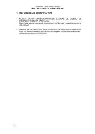 Universidad Cesar Vallejo-Chiclayo
INSTALACIONES SANITARIAS
23
7. REFERENCIAS BIBLIOGRÁFICAS
• NORMA OS.100 CONSIDERACIONES BÁSICAS DE DISEÑO DE
INFRAESTRUCTURA SANITARIA.
https://www.saludarequipa.gob.pe/desa/archivos/Normas_Legales/saneamiento
/OS.100.pdf
• MANUAL DE OPERACION Y MANTENIMIENTO DE SANEAMIENTO BASICO
https://es.slideshare.net/slideshow/manual-de-operacion-y-mantenimiento-de-
saneamiento-basicopdf/252805802
 