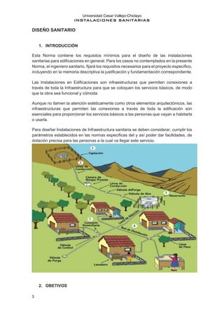 Universidad Cesar Vallejo-Chiclayo
INSTALACIONES SANITARIAS
3
DISEÑO SANITARIO
1. INTRODUCCIÓN
Esta Norma contiene los requisitos mínimos para el diseño de las instalaciones
sanitarias para edificaciones en general. Para los casos no contemplados en la presente
Norma, el ingeniero sanitario, fijará los requisitos necesarios para el proyecto específico,
incluyendo en la memoria descriptiva la justificación y fundamentación correspondiente.
Las Instalaciones en Edificaciones son infraestructuras que permiten conexiones a
través de toda la Infraestructura para que se coloquen los servicios básicos, de modo
que la obra sea funcional y cómoda
Aunque no llamen la atención estéticamente como otros elementos arquitectónicos, las
infraestructuras que permiten las conexiones a través de toda la edificación son
esenciales para proporcionar los servicios básicos a las personas que vayan a habitarla
o usarla.
Para diseñar Instalaciones de Infraestructura sanitaria se deben considerar, cumplir los
parámetros establecidos en las normas específicas del y así poder dar facilidades, de
dotación precisa para las personas a la cual va llegar este servicio.
2. OBETIVOS
 