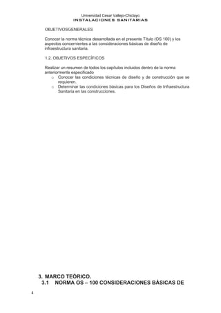 Universidad Cesar Vallejo-Chiclayo
INSTALACIONES SANITARIAS
4
OBJETIVOSGENERALES
Conocer la norma técnica desarrollada en el presente Título (OS 100) y los
aspectos concernientes a las consideraciones básicas de diseño de
infraestructura sanitaria.
1.2. OBJETIVOS ESPECÍFICOS
Realizar un resumen de todos los capítulos incluidos dentro de la norma
anteriormente especificado
o Conocer las condiciones técnicas de diseño y de construcción que se
requieren.
o Determinar las condiciones básicas para los Diseños de Infraestructura
Sanitaria en las construcciones.
3. MARCO TEÓRICO.
3.1 NORMA OS – 100 CONSIDERACIONES BÁSICAS DE
 