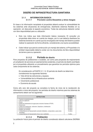 Universidad Cesar Vallejo-Chiclayo
INSTALACIONES SANITARIAS
5
DISEÑO DE INFRAESTRUCTURA SANITARIA
3.1.1 INFORMACION BASICA
3.1.1.1 Previsión contra Desastres y otros riesgos
En base a la información recopilada el proyectista deberá evaluar la vulnerabilidad de
los sistemas ante situaciones de emergencias, diseñando sistemas flexibles en su
operación, sin descuidar el aspecto económico. Todas las estructuras deberán contar
con libre disponibilidad para su utilización
• Esto nos indica que toda información básica necesaria; El consultor y/o
proyectista debe tener en cuenta los riesgos, por lo cual debería diseñarse los
sistemas teniendo en cuenta que los encargados del manejo del Sistema puedan
realizar la operación de forma eficiente, considerando una buena accesibilidad.
• Cabe indicar que para la construcción y/o manejo del sistema, el Proyectista o la
entidad responsable debería contar con los documentos de libre disponibilidad
de terreno para su operación.
3.1.1.2 Período de diseño
Para proyectos de poblaciones o ciudades, así como para proyectos de mejoramiento
y/o ampliación de servicios en asentamientos existentes, el período de diseño será fijado
por el proyectista utilizando un procedimiento que garantice los períodos óptimos para
cada componente de los sistemas.
En consideración al PUNTO 3.1.1.2. El período de diseño se determina
considerando los siguientes factores:
• Vida útil de las estructuras y equipos.
• Vulnerabilidad de la infraestructura sanitaria
• Crecimiento poblacional.
• Economía de escala
Como año cero del proyecto se considera la fecha de inicio de la recolección de
información e inicio del proyecto, los períodos de diseño máximos para los sistemas de
saneamiento deben ser los siguientes:
3.1.1.3 Población
La población futura para el período de diseño considerado deberá calcularse (NORMA
 