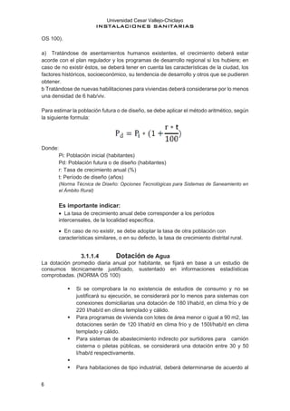Universidad Cesar Vallejo-Chiclayo
INSTALACIONES SANITARIAS
6
OS 100).
a) Tratándose de asentamientos humanos existentes, el crecimiento deberá estar
acorde con el plan regulador y los programas de desarrollo regional si los hubiere; en
caso de no existir éstos, se deberá tener en cuenta las características de la ciudad, los
factores históricos, socioeconómico, su tendencia de desarrollo y otros que se pudieren
obtener.
b Tratándose de nuevas habilitaciones para viviendas deberá considerarse por lo menos
una densidad de 6 hab/viv.
Para estimar la población futura o de diseño, se debe aplicar el método aritmético, según
la siguiente formula:
Donde:
Pi: Población inicial (habitantes)
Pd: Población futura o de diseño (habitantes)
r: Tasa de crecimiento anual (%)
t: Período de diseño (años)
(Norma Técnica de Diseño: Opciones Tecnológicas para Sistemas de Saneamiento en
el Ámbito Rural)
Es importante indicar:
• La tasa de crecimiento anual debe corresponder a los períodos
intercensales, de la localidad específica.
• En caso de no existir, se debe adoptar la tasa de otra población con
características similares, o en su defecto, la tasa de crecimiento distrital rural.
3.1.1.4 Dotación de Agua
La dotación promedio diaria anual por habitante, se fijará en base a un estudio de
consumos técnicamente justificado, sustentado en informaciones estadísticas
comprobadas. (NORMA OS 100)
▪ Si se comprobara la no existencia de estudios de consumo y no se
justificará su ejecución, se considerará por lo menos para sistemas con
conexiones domiciliarias una dotación de 180 I/hab/d, en clima frío y de
220 I/hab/d en clima templado y cálido.
▪ Para programas de vivienda con lotes de área menor o igual a 90 m2, las
dotaciones serán de 120 I/hab/d en clima frío y de 150I/hab/d en clima
templado y cálido.
▪ Para sistemas de abastecimiento indirecto por surtidores para camión
cisterna o piletas públicas, se considerará una dotación entre 30 y 50
I/hab/d respectivamente.
▪
▪ Para habitaciones de tipo industrial, deberá determinarse de acuerdo al
 