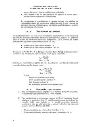 Universidad Cesar Vallejo-Chiclayo
INSTALACIONES SANITARIAS
7
uso en el proceso industrial, debidamente sustentado.
▪ Para habilitaciones de tipo comercial se aplicará la Norma IS.010
Instalaciones Sanitarias para Edificaciones
En consideración a La dotación es la cantidad de agua que satisface las
necesidades diarias de consumo de cada integrante de una vivienda, su
selección depende del tipo de opción tecnológica para la disposición sanitaria
de excretas sea seleccionada
3.1.1.5 Variaciones de Consumo
En los abastecimientos por conexiones domiciliarias, los coeficientes de las variaciones
de consumo, referidos al promedio diario anual de la demanda, deberán ser fijados en
base al análisis de información estadística comprobada. De lo contrario se podrán
considerar los siguientes coeficientes (NORMA OS 100):
▪ Máximo anual de la demanda diaria: 1.3
▪ Máximo anual de la demanda horaria: 1.8 a 2.5
En relación al PUNTO 3.1.1.5. El Consumo máximo diario (Qmd), Se debe considerar
un valor de 1,3 del consumo promedio diario anual, Qp de este modo:
El Consumo máximo horario (Qmh); Se debe considerar un valor de 2,0 del consumo
promedio diario anual, Qp de este modo:
Donde:
Qp: caudal promedio anual en l/s
Qmh: caudal máximo horario en l/s
Dot: Dotación en l/hab. d
Pd: Población de diseño en habitantes (hab.)
3.1.1.6 Demanda Contra incendio
a) Para habilitaciones urbanas en poblaciones menores de 10,000 habitantes,
no se considera obligatoria demanda contra incendio.
b) Para habilitaciones en poblaciones mayores de 10,000 habitantes, deberá
adoptarse el siguiente criterio: El caudal necesario para demanda contra
incendio, podrá estar incluido en el caudal doméstico; debiendo
considerarse para las tuberías donde se ubiquen hidrantes, los siguientes
caudales mínimos (NORMA OS 100):
▪ Para áreas destinadas netamente a viviendas: 15 I/s.
▪ Para áreas destinadas a usos comerciales e industriales: 30 I/s
 