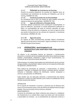Universidad Cesar Vallejo-Chiclayo
INSTALACIONES SANITARIAS
8
3.1.1.7 Volumen de Contribución de Excretas
Cuando se proyecte disposición de excretas por digestión seca, se
considerará una contribución de excretas por habitante y por día de
0.20 kg. (NORMA OS 100)
3.1.1.8 Caudal de Contribución de Alcantarillado
Se considerará que el 80% del caudal de agua potable consumida
ingresa al sistema de alcantarillado. (NORMA OS 100)
3.1.1.9 Agua de Infiltración y Entradas Ilícitas
Asimismo, deberá considerarse como contribución al alcantarillado, el
agua de infiltración, asumiendo un caudal debidamente justificado en
base a la permeabilidad del suelo en terrenos saturados de agua
freáticas y al tipo de tuberías a emplearse, así como el agua de lluvia
que pueda incorporarse por las cámaras de inspección y conexiones
domiciliarias. (NORMA OS 100)
3.1.1.10 Agua de Lluvia
En lugares de altas precipitaciones pluviales deberá considerarse
algunas soluciones para su evacuación, según lo señalado en la norma
OS.060 Drenaje Pluvial Urbano.
3.1.2 OPERACIÓN Y MANTENIMIENTO DE
INFRAESTRUCTURA SANITARIA PARA POBLACIONES
URBANAS
Se refieren a las actividades básicas de operación y mantenimiento
preventivo y correctivo de los principales elementos de los sistemas de agua
potable y alcantarillado, tendientes a lograr el buen funcionamiento y el
incremento de la vida útil de dichos elementos.
Cada empresa o la entidad responsable de la administración de los servicios
de agua potable y alcantarillado, deberá contar con los respectivos Manuales
de Operación y Mantenimiento.
Para realizar las actividades de operación y mantenimiento, se deberá
organizar y ejecutar un programa que incluya: inventario técnico, recursos
humanos y materiales, sistema de información, control, evaluación y
archivos, que garanticen su eficiencia.
Cabe resaltar que una adecuada operación y mantenimiento del sistema
contribuye a cumplir con estos factores y por lo tanto a la satisfacción de las
familias usuarias del sistema.
OPERACION
Es el conjunto de maniobras o acciones y oportunas que se efectúan para
poner en funcionamiento parte o todo del sistema de abastecimiento de agua
potable. Para que funcionen forma continua y eficiente.
MANTENIMIENTO
Conjunto de actividades que deben realizarse para preservar y restablecer
las instalaciones en su estado ideal y lograr que éstas sean más duraderas
y perdurables en el tiempo. es un procedimiento de inspección continua a
 