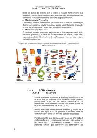 Universidad Cesar Vallejo-Chiclayo
INSTALACIONES SANITARIAS
9
todos los puntos del sistema con el objeto de realizar mantenimiento que
puede ser de naturaleza preventiva Y/o correctiva. Para ello se implementará
un manual de mantenimiento que explicará los procedimientos.
a) Mantenimiento Preventivo.
Conjunto de trabajos permanentes y rutinarios que se realizan con el objeto
de prevenir, preservar o evitar problemas que se presentarían de otro modo,
sino se toman algunas acciones para reducirlos o eliminarlos.
b) Mantenimiento Correctivo.
Conjunto de trabajos necesarios a ejecutar en el sistema para corregir algún
problema presentado durante el funcionamiento del mismo, tales como
reparación, substitución de elementos defectuosos, reformas para mejorar
su funcionamiento, etc.
MATERIALES Y HERRAMIENTAS Y EQUIPOS DE PROTECCIÓN PARA LA OPERACIÓN Y
MANTENIMIENTO
3.1.2.1 AGUA POTABLE
3.1.2.1.1 Reservorio
▪ Deberá realizarse inspección y limpieza periódica a fin de
localizar defectos, grietas u otros desperfectos que pudieran
causar fugas o ser foco de posible contaminación. De
encontrarse, deberán ser reportadas para que se realice las
reparaciones necesarias. (NORMA OS 100)
▪ Deberá realizarse periódicamente muestreo y control de la
calidad del agua a fin de prevenir o localizar focos de
contaminación y tomar las medidas correctivas del caso.
▪ Periódicamente, por lo menos 2 veces al año deberá
realizarse lavado y desinfección del reservorio, utilizando
cloro en solución con una dosificación de 50 ppm u otro
producto similar que garantice las condiciones de
 
