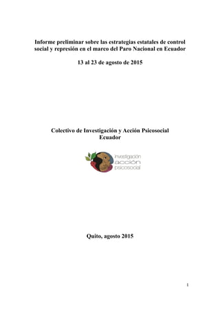 1
Informe preliminar sobre las estrategias estatales de control
social y represión en el marco del Paro Nacional en Ecuador
13 al 23 de agosto de 2015
Colectivo de Investigación y Acción Psicosocial
Ecuador
Quito, agosto 2015
 