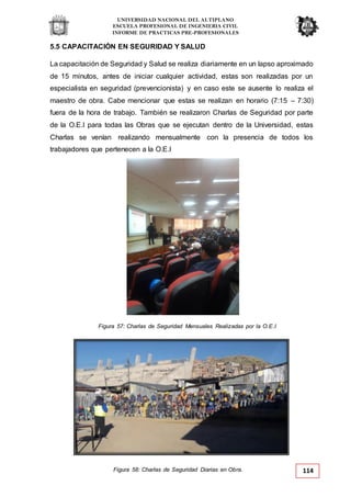 UNIVERSIDAD NACIONAL DEL ALTIPLANO
ESCUELA PROFESIONAL DE INGENIERIA CIVIL
INFORME DE PRACTICAS PRE-PROFESIONALES
Figura 57: Charlas de Seguridad Mensuales Realizadas por la O.E.I
Figura 58: Charlas de Seguridad Diarias en Obra. 114
5.5 CAPACITACIÓN EN SEGURIDAD Y SALUD
La capacitación de Seguridad y Salud se realiza diariamente en un lapso aproximado
de 15 minutos, antes de iniciar cualquier actividad, estas son realizadas por un
especialista en seguridad (prevencionista) y en caso este se ausente lo realiza el
maestro de obra. Cabe mencionar que estas se realizan en horario (7:15 – 7:30)
fuera de la hora de trabajo. También se realizaron Charlas de Seguridad por parte
de la O.E.I para todas las Obras que se ejecutan dentro de la Universidad, estas
Charlas se venían realizando mensualmente con la presencia de todos los
trabajadores que pertenecen a la O.E.I
 