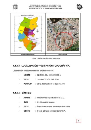 UNIVERSIDAD NACIONAL DEL ALTIPLANO
ESCUELA PROFESIONAL DE INGENIERIA CIVIL
INFORME DE PRACTICAS PRE-PROFESIONALES
9
Figura 2: Mapas de Ubicación Geográfica
1.4.1.3. LOCALIZACIÓN Y UBICACIÓN TOPOGRÁFICA.
Localización en coordenadas de proyección UTM:
• NORTE : 8249800.00 a 8250200.00 m
• ESTE : 391000.00 a 391500.00 m
• ALTITUD : 3812.829 hasta 3813.329 m.s.n.m.
1.4.1.4. LÍMITES
• NORTE : Plataformas deportivas de la C.U.
• SUR : Av. Sesquicentenario.
• ESTE : Área de expansión recreativa de la UNA.
• OESTE : Con la pérgola principal de la UNA.
MAPA DEPARTAMENTAL VISTA SATELITAL
 