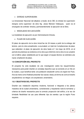 UNIVERSIDAD NACIONAL DEL ALTIPLANO
ESCUELA PROFESIONAL DE INGENIERIA CIVIL
INFORME DE PRACTICAS PRE-PROFESIONALES
16
 ENTIDAD SUPERVISORA
La Universidad Nacional del altiplano a través de la OEI, la Unidad de supervisión
designa como supervisor de obra Ing. Jesús Mamani Velásquez, quien es el
encargado de controlar directa y permanentemente la ejecución de la Obra.
 MODALIDAD DE EJECUCIÓN
La modalidad de ejecución es por Administración Directa.
 PLAZO DE EJECUCIÓN
El plazo de ejecución de la obra inicial fue de 24 meses a partir de la entrega del
terreno, pero la obra actualmente a acumulado un total de 4 ampliaciones de plazo
que extienden el plazo de ejecución de obra hasta el 1 de mayo de 2018, en el
periodo de prácticas se evidencia en la obra que el término de la obra no se cumplirá
con el último plazo establecido por lo que según el equipo técnico se solicitara una
nueva ampliación de plazo.
1.8 CONCEPCIÓN DEL PROYECTO
El proyecto ha sido resultado de una investigación sobre los requerimientos
necesarios para poder diseñar un complejo deportivo que se convierta en un hito en
la ciudad, y que beneficie tanto a la población estudiantil como a la región de Puno.
A la vez tiene como finalidad presentar las nuevas ideas y la forma de como el diseño
arquitectónico se integra a la arquitectura universitaria.
1.8.1 OBJETIVOS DEL PROYECTO
Diseñar una instalación deportiva moderna, funcional e integrada a los planes
maestros de la ciudad universitaria, considerando y respetando toda la normativa y
criterios de diseño necesarios para la correcta proyección del edifico, a la vez de
brindarle flexibilidad de uso para diferente tipo de eventos que la región Puno
requiera.
 