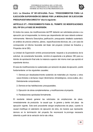 UNIVERSIDAD NACIONAL DEL ALTIPLANO
ESCUELA PROFESIONAL DE INGENIERIA CIVIL
INFORME DE PRACTICAS PRE-PROFESIONALES
33
2.4.3. La Directiva Nº 001-2014-UNA- Puno: “PROCEDIMIENTOS PARA LA
EJECUCIÓN SUPERVISIÓN DE OBRAS POR LA MODALIDAD DE EJECUCION
PRESUPUESTARIA DIRECTA” dice lo siguiente:
ARTÍCULO 27º.- PROCEDIMIENTO PARA EL TRÁMITE DE MODIFICACIONES
DEL PIP EN LA FASE DE INVERSIÓN:
En todos los casos, las modificaciones del PIP deberán ser solicitadas previas a su
ejecución por el responsable; la misma que dependiendo del caso deberá contener
mínimamente: Memoria Descriptiva, justificación, presupuesto detallado sustentado
en análisis de precios unitarios, planos, especificaciones técnicas, etc. y en caso de
corresponder el informe favorable del titular del proyecto (Unidad de Estudios y
Proyectos de la OEI).
La Unidad de Supervisión emitirá pronunciamiento respecto a la procedencia de la
solicitud, de considerarla favorable, remitirá el expediente a la jefatura OEI para su
trámite de aprobación final ante la instancia superior del mismo nivel que aprobó el
expediente técnico.
El caso de modificaciones no sustanciales por variación de plazo de ejecución, podrá
fundamentarse en los siguientes causales:
1. Demora por desabastecimiento sostenido de materiales y/o insumos u otros
casos fortuitos o de fuerza mayor (fenómenos climatológicos, vicios ocultos, etc.)
Debidamente comprobados.
2. Demora en las habilitaciones presupuestales.
3. Ejecución de obras complementarias y modificaciones al proyecto.
4. Paralizaciones aprobadas formalmente.
El residente deberá generar las solicitudes de ampliaciones de plazo,
inmediatamente de producida la causal que lo genere y dentro del plazo de
ejecución vigente. Solo será procedente otorgar ampliaciones de plazo, cuando la
causal modifique el calendario de ejecución de obra, de manera que represente
demora en la terminación del proyecto. Se reconocerá la prorroga necesaria
obtenida a partir de la variación de la ruta crítica.
 
