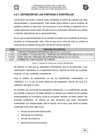 UNIVERSIDAD NACIONAL DEL ALTIPLANO
ESCUELA PROFESIONAL DE INGENIERIA CIVIL
INFORME DE PRACTICAS PRE-PROFESIONALES
Tabla 27: Partidas de Control para Calcular Rendimientos
80
4.2.1. DEFINICIÓN DE LAS PARTIDAS A CONTROLAR
Las técnicas del control moderno están orientadas al control de partidas que sean
trascendentales o representativas. Esto resulta lógico debido a que la cantidad de
partidas a realizar en esta obra, son numerosos lo cual dificulta la realización de un
control adecuado a todas estas. De esta forma se comenzará definiendo las partidas
a controlar dependiendo de su representatividad.
Es así que la representatividad de las partidas se define por la cantidad de recursos
previstos en el presupuesto meta. Para el caso de la mano de obra, la unidad de
medición de la cantidad de recursos son las HH (Horas Hombre).
ITEM PARTIDAS DE CONTROL
11.02 TARRAJEO EN MUROS INTERIORES (Mezcla C:A 1:4, E=2 cm)
11.06.01 COLUMNAS Y PLACAS RECTAS : TARRAJEO DE SUPERFICIES (Mezcla C:A 1:5, E=2cm)
11.07.01 VIGAS RECTAS: TARRAJEO DE SUPERFICIES (Mezcla C:A 1:5, E=2cm)
29.03 SUMINISTRO E INSTALACIÓN DE TUBERÍA
Se observó en obra que se registraban rendimientos que no correspondían a los
rendimientos estipulados en el expediente técnico, además de variar las cuadrillas
respecto a lo que contempla el expediente.
Para el análisis de rendimientos se usó los lineamientos contemplados en
“CAPECO”, y a su vez se tomó referencia del Expediente Técnico de obra y lo
realmente ejecutado en obra.
Se encontró una diversidad de actividades contributivas y no contributivas de todo
tipo durante la ejecución de estas partidas, se observa que muchas de las partidas
presupuestadas en el proyecto inicial no se pueden ejecutar sin antes realizar una
actividad contributiva; se deduce de esta afirmación que estas actividades
contributivas son indispensables para el avance de la obra y que afecta al trabajo
proyectado de la obra, tales como:
 Picado de elementos estructurales.
 Transporte de materiales
 Armado de andamios
 Mantenimiento de las tuberías
 
