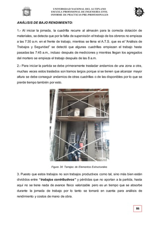 UNIVERSIDAD NACIONAL DEL ALTIPLANO
ESCUELA PROFESIONAL DE INGENIERIA CIVIL
INFORME DE PRACTICAS PRE-PROFESIONALES
Figura 34: Tarrajeo de Elementos Estructurales
86
ANÁLISIS DE BAJO RENDIMIENTO:
1.- Al iniciar la jornada, la cuadrilla recurre al almacén para la correcta dotación de
materiales, se detecta que por la falta de supervisión el trabajo de los obreros no empieza
a las 7:30 a.m. en el frente de trabajo, mientras se llena el A.T.S. que es el “Análisis de
Trabajos y Seguridad” se detectó que algunas cuadrillas empiezan el trabajo hasta
pasadas las 7:45 a.m., incluso después de mediciones y mientras llegan los agregados
del mortero se empieza el trabajo después de las 8 a.m.
2.- Para iniciar la partida se debe primeramente trasladar andamios de una zona a otra,
muchas veces estos traslados son tramos largos porque si se tienen que alcanzar mayor
altura se debe conseguir andamios de otras cuadrillas o de las disponibles por lo que se
pierde tiempo también por esto.
3. Puesto que estos trabajos no son trabajos productivos como tal, sino más bien están
divididos entre “trabajos contributivos” y pérdidas que no aportan a la partida, hasta
aquí no se tiene nada de avance físico valorizable pero es un tiempo que se absorbe
durante la jornada de trabajo por lo tanto se tomará en cuenta para análisis de
rendimiento y costos de mano de obra.
 