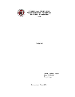 UNIVERSIDAD FERMIN TORO
VICERRECTORADO ACADÉMICO
FACULTAD DE DERECHO
SAIA
INFORME
Autor: Francisco Torres
C.I.: 19.106.408
Criminología
Barquisimeto, Marzo 2021
 