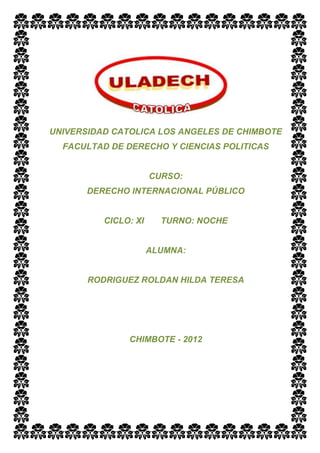 UNIVERSIDAD CATOLICA LOS ANGELES DE CHIMBOTE
  FACULTAD DE DERECHO Y CIENCIAS POLITICAS


                      CURSO:
       DERECHO INTERNACIONAL PÚBLICO


          CICLO: XI     TURNO: NOCHE


                      ALUMNA:


       RODRIGUEZ ROLDAN HILDA TERESA




               CHIMBOTE - 2012
 