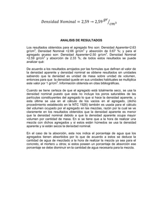 ANALISIS DE RESULTADOS
Los resultados obtenidos para el agregado fino son: Densidad Aparente=2.63
gr/cm3
, Densidad Nominal =2.66 gr/cm3
y absorción de 0.67 %; y para el
agregado grueso son: Densidad Aparente=2.50 gr/cm3
, Densidad Nominal
=2.59 gr/cm3
y absorción de 2.33 %; de todos estos resultados se puede
analizar qué:
De acuerdo a los resultados arrojados por las formulas que definen el valor de
la densidad aparente y densidad nominal se obtiene resultados sin unidades
sabiendo que la densidad es unidad de masa sobre unidad de volumen,
entonces para que la densidad quede en sus unidades habituales se multiplica
este valor por 1 gr/cm3
. Información obtenida en citas bibliográficas.
Cuando se tiene certeza de que el agregado está totalmente seco, se usa la
densidad nominal puesto que esta no incluye los poros saturables de las
partículas constituyentes del agregado lo que si hace la densidad aparente, y
esta última se usa en el cálculo de los vacios en el agregado, (dicho
procedimiento establecido en la NTC 1926) también es usada para el cálculo
del volumen ocupado por el agregado en las mezclas, razón por la cual se ve
claramente en los resultados obtenidos que la densidad aparente es menor
que la densidad nominal debido a que la densidad aparente ocupa mayor
volumen por cantidad de masa. En si se tiene que a la hora de realizar una
mezcla con dichos agregados y si estos están húmedos se usa la densidad
aparente y si están secos la densidad nominal.
En el caso de la absorción, esta nos indica el porcentaje de agua que los
agregados tienen absorbidos por lo que de acuerdo a estos se deduce la
cantidad de agua de mezclado a la hora de realizar la mezcla ya sea para el
concreto, el mortero u otros; si estos poseen un porcentaje de absorción ese
porcentaje se debe disminuir en la cantidad de agua necesaria para la mezcla.
 