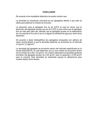 CONCLUSION
De acuerdo a los resultados obtenidos se puede concluir que:
La densidad es importante conocerla en los agregados debido a que esta se
utiliza para elaborar la mezcla de concreto.
La absorción para el agregado fino es de 0,67% la cual es menor que la
absorción del agregado grueso que es de 2,33% lo que indica que el agregado
fino es más apto para ser utilizado que el agregado grueso en la elaboración
de una mezcla en la cual no se ve a regular la cantidad de agua por razón de la
absorción.
De acuerdo a datos bibliográficos los agregados ensayados son pétreos de
masa normal debido a que la densidad aparente se encuentra en el intervalo
2,3 gr/cm3
y 2,8gr/cm3
.
La densidad del agregado se encuentra dentro del intervalo especificado en la
revista ASOCRETO, el cual determina que la roca madre se encuentra dentro
de los límites de 2,48 y 2,8 gr/cm³. En nuestro laboratorio la densidad aparente
promedio del agregado grueso de 2,50 gr/cm³ para la aparente y 2.59 gr/cm³
para la nominal. Esta densidad es importante porque la utilizaremos para
nuestro diseño de la mezcla.
 