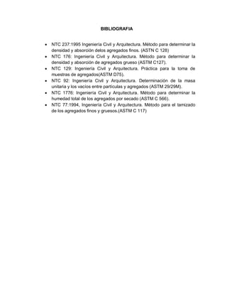 BIBLIOGRAFIA
 NTC 237:1995 Ingeniería Civil y Arquitectura. Método para determinar la
densidad y absorción delos agregados finos. (ASTN C 128)
 NTC 176: Ingeniería Civil y Arquitectura. Método para determinar la
densidad y absorción de agregados grueso (ASTM C127).
 NTC 129: Ingeniería Civil y Arquitectura. Práctica para la toma de
muestras de agregados(ASTM D75).
 NTC 92: Ingeniería Civil y Arquitectura. Determinación de la masa
unitaria y los vacíos entre partículas y agregados (ASTM 29/29M).
 NTC 1776: Ingeniería Civil y Arquitectura. Método para determinar la
humedad total de los agregados por secado (ASTM C 566).
 NTC 77:1994, Ingeniería Civil y Arquitectura. Método para el tamizado
de los agregados finos y gruesos.(ASTM C 117)
 
