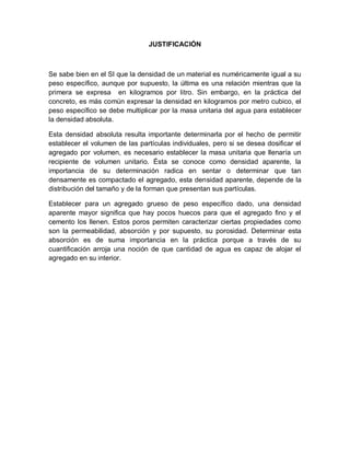 JUSTIFICACIÓN
Se sabe bien en el SI que la densidad de un material es numéricamente igual a su
peso específico, aunque por supuesto, la última es una relación mientras que la
primera se expresa en kilogramos por litro. Sin embargo, en la práctica del
concreto, es más común expresar la densidad en kilogramos por metro cubico, el
peso específico se debe multiplicar por la masa unitaria del agua para establecer
la densidad absoluta.
Esta densidad absoluta resulta importante determinarla por el hecho de permitir
establecer el volumen de las partículas individuales, pero si se desea dosificar el
agregado por volumen, es necesario establecer la masa unitaria que llenaría un
recipiente de volumen unitario. Ésta se conoce como densidad aparente, la
importancia de su determinación radica en sentar o determinar que tan
densamente es compactado el agregado, esta densidad aparente, depende de la
distribución del tamaño y de la forman que presentan sus partículas.
Establecer para un agregado grueso de peso específico dado, una densidad
aparente mayor significa que hay pocos huecos para que el agregado fino y el
cemento los llenen. Estos poros permiten caracterizar ciertas propiedades como
son la permeabilidad, absorción y por supuesto, su porosidad. Determinar esta
absorción es de suma importancia en la práctica porque a través de su
cuantificación arroja una noción de que cantidad de agua es capaz de alojar el
agregado en su interior.
 