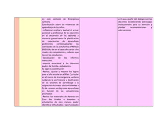 en este contexto de Emergencia
sanitaria.
Coordinación sobre las evidencias de
aprendizaje de los niños.
-reflexionar analizar y evaluar el actuar
personal y profesional de los docentes
en el desarrollo de las sesiones a
distancia garantizando la planificación
de experiencias de aprendizaje
pertinentes contextualizando las
actividades de la plataforma APRENDO
EN CASA y de ser el caso adecuarlas a los
niveles de competencia y saberes que
tienen los estudiantes.
-Socialización de los informes
mensuales.
-soporte emocional a los docentes
padres de familia y estudiantes.
Se logró la coordinación
-Revisar, ajustar y mejorar los logros
para el año escolar en el Plan Curricular
en el marco de la emergencia sanitaria
cuidando la pertinencia y dosificación
de las sesiones de aprendizaje y la
asignación de tareas a los estudiantes a
fin de conocer sus logros de aprendizaje
en función de las competencias
priorizadas
-Revisar los materiales de Aprendo en
Casa des tinados a docentes y
estudiantes de esta manera poder
identificar dificultades y oportunidades
en Casa a partir del dialogo con los
docentes estableciendo estrategias
institucionales para su atención y
plantea recomendaciones y
adecuaciones
 