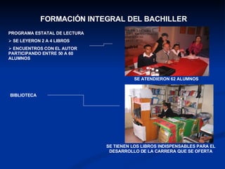 FORMACIÓN INTEGRAL DEL BACHILLER SE ATENDIERON 62 ALUMNOS  SE TIENEN LOS LIBROS INDISPENSABLES PARA EL DESARROLLO DE LA CARRERA QUE SE OFERTA PROGRAMA ESTATAL DE LECTURA SE LEYERON 2 A 4 LIBROS ENCUENTROS CON EL AUTOR  PARTICIPANDO ENTRE 50 A 60 ALUMNOS BIBLIOTECA 