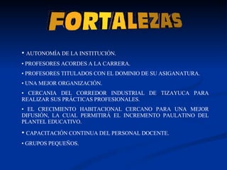 AUTONOMÍA DE LA INSTITUCIÓN. PROFESORES ACORDES A LA CARRERA. PROFESORES TITULADOS CON EL DOMINIO DE SU ASIGANATURA. UNA MEJOR ORGANIZACIÓN. CERCANIA DEL CORREDOR INDUSTRIAL DE TIZAYUCA PARA REALIZAR SUS PRÁCTICAS PROFESIONALES. EL CRECIMIENTO HABITACIONAL CERCANO PARA UNA MEJOR DIFUSIÓN, LA CUAL PERMITIRÁ EL INCREMENTO PAULATINO DEL PLANTEL EDUCATIVO. CAPACITACIÓN CONTINUA DEL PERSONAL DOCENTE. GRUPOS PEQUEÑOS. 