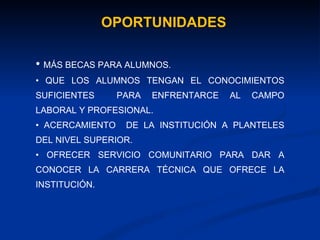 OPORTUNIDADES MÁS BECAS PARA ALUMNOS. QUE LOS ALUMNOS TENGAN EL CONOCIMIENTOS SUFICIENTES  PARA ENFRENTARCE AL CAMPO LABORAL Y PROFESIONAL. ACERCAMIENTO  DE LA INSTITUCIÓN A PLANTELES DEL NIVEL SUPERIOR. OFRECER SERVICIO COMUNITARIO PARA DAR A CONOCER LA CARRERA TÉCNICA QUE OFRECE LA INSTITUCIÓN. 