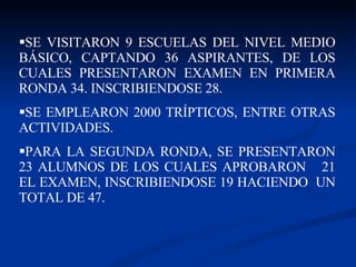 SE VISITARON 9 ESCUELAS DEL NIVEL MEDIO BÁSICO, CAPTANDO 36 ASPIRANTES, DE LOS CUALES PRESENTARON EXAMEN EN PRIMERA RONDA 34. INSCRIBIENDOSE 28. SE EMPLEARON 2000 TRÍPTICOS, ENTRE OTRAS ACTIVIDADES. PARA LA SEGUNDA RONDA, SE PRESENTARON 23 ALUMNOS DE LOS CUALES APROBARON  21 EL EXAMEN, INSCRIBIENDOSE 19 HACIENDO  UN TOTAL DE 47.  