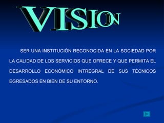 SER UNA INSTITUCIÓN RECONOCIDA EN LA SOCIEDAD POR LA CALIDAD DE LOS SERVICIOS QUE OFRECE Y QUE PERMITA EL DESARROLLO ECONÓMICO INTREGRAL DE SUS TÉCNICOS EGRESADOS EN BIEN DE SU ENTORNO. 